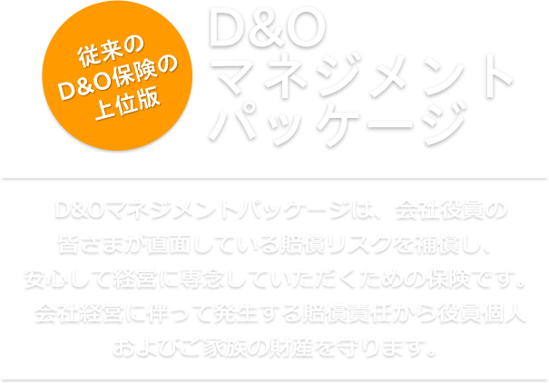 賠償リスクを補償！D&Oマネジメントパッケージ（経営責任総合補償特約条項付帯 会社役員賠償責任保険）D&Oマネジメントパッケージは、会社役員の皆さまが直面している賠償リスクを補償し、安心して経営に専念していただくための保険です。